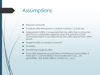 Assumptions
 Rational consumer
 Cardinal utility-Measured in cardinal numbers 1,2,3,4,5 etc.
 Independent Utility: it is assumed that the utility that a consumer
gets from a commodity depends upon the quantity of that
commodity itself.it is not affected by the utility derived from other
goods.
 Marginal Utility of money is constant
 Divisibility
 Diminishing marginal utility
 Total Utility Depends on quantities of Individual Commodities: if
there are ‘n’ commodities in the bundle with n1,n2,…nn
quantities the total utility is U=f(n1,n2,…nn )
 