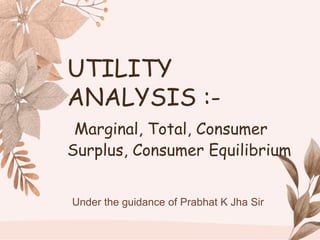 Under the guidance of Prabhat K Jha Sir
UTILITY
ANALYSIS :-
Marginal, Total, Consumer
Surplus, Consumer Equilibrium
 