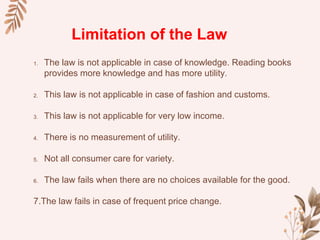 1. The law is not applicable in case of knowledge. Reading books
provides more knowledge and has more utility.
2. This law is not applicable in case of fashion and customs.
3. This law is not applicable for very low income.
4. There is no measurement of utility.
5. Not all consumer care for variety.
6. The law fails when there are no choices available for the good.
7.The law fails in case of frequent price change.
Limitation of the Law
 