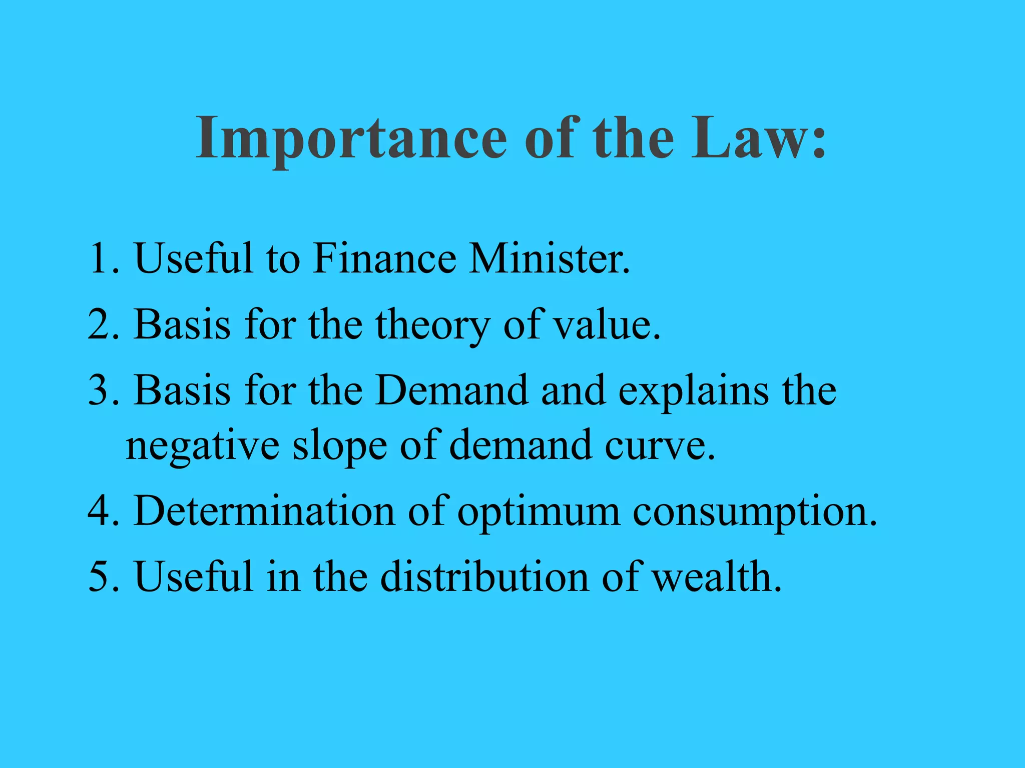 Importance of the Law:
1. Useful to Finance Minister.
2. Basis for the theory of value.
3. Basis for the Demand and explains the
negative slope of demand curve.
4. Determination of optimum consumption.
5. Useful in the distribution of wealth.
 