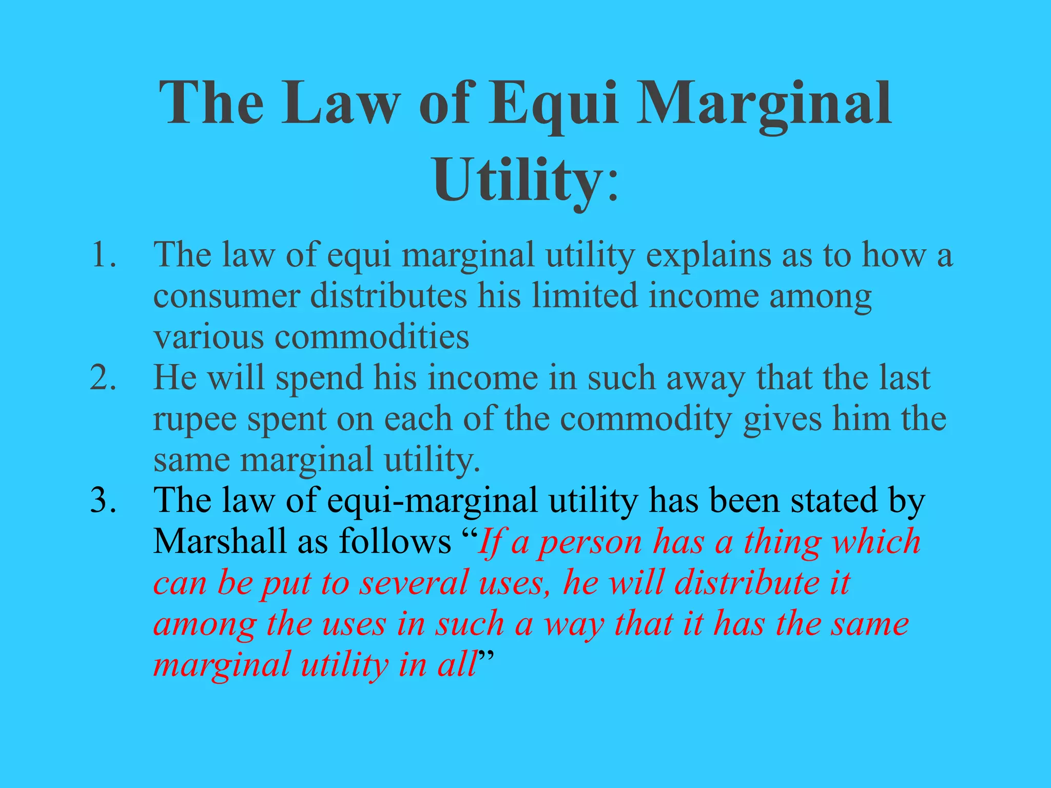 The Law of Equi Marginal
Utility:
1. The law of equi marginal utility explains as to how a
consumer distributes his limited income among
various commodities
2. He will spend his income in such away that the last
rupee spent on each of the commodity gives him the
same marginal utility.
3. The law of equi-marginal utility has been stated by
Marshall as follows “If a person has a thing which
can be put to several uses, he will distribute it
among the uses in such a way that it has the same
marginal utility in all”
 