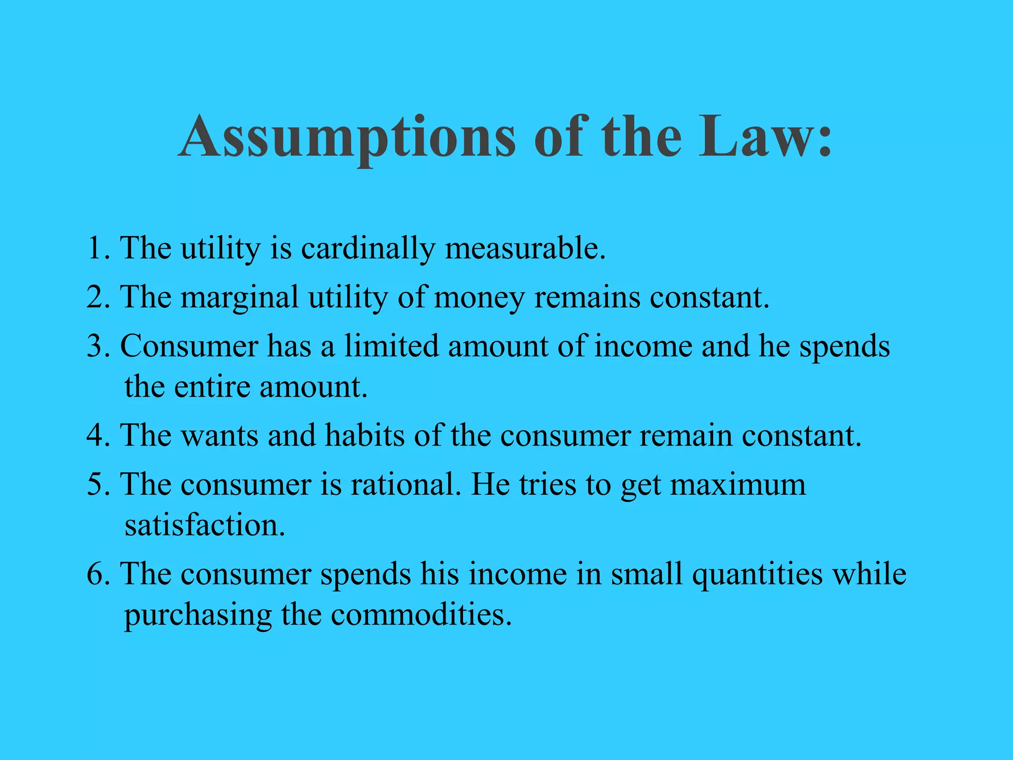 Assumptions of the Law:
1. The utility is cardinally measurable.
2. The marginal utility of money remains constant.
3. Consumer has a limited amount of income and he spends
the entire amount.
4. The wants and habits of the consumer remain constant.
5. The consumer is rational. He tries to get maximum
satisfaction.
6. The consumer spends his income in small quantities while
purchasing the commodities.
 