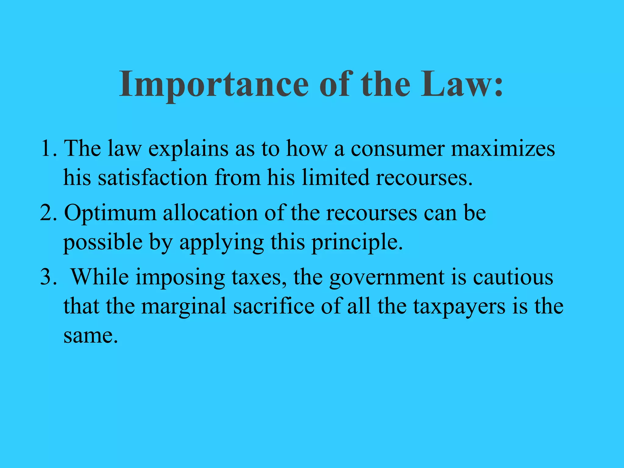Importance of the Law:
1. The law explains as to how a consumer maximizes
his satisfaction from his limited recourses.
2. Optimum allocation of the recourses can be
possible by applying this principle.
3. While imposing taxes, the government is cautious
that the marginal sacrifice of all the taxpayers is the
same.
 