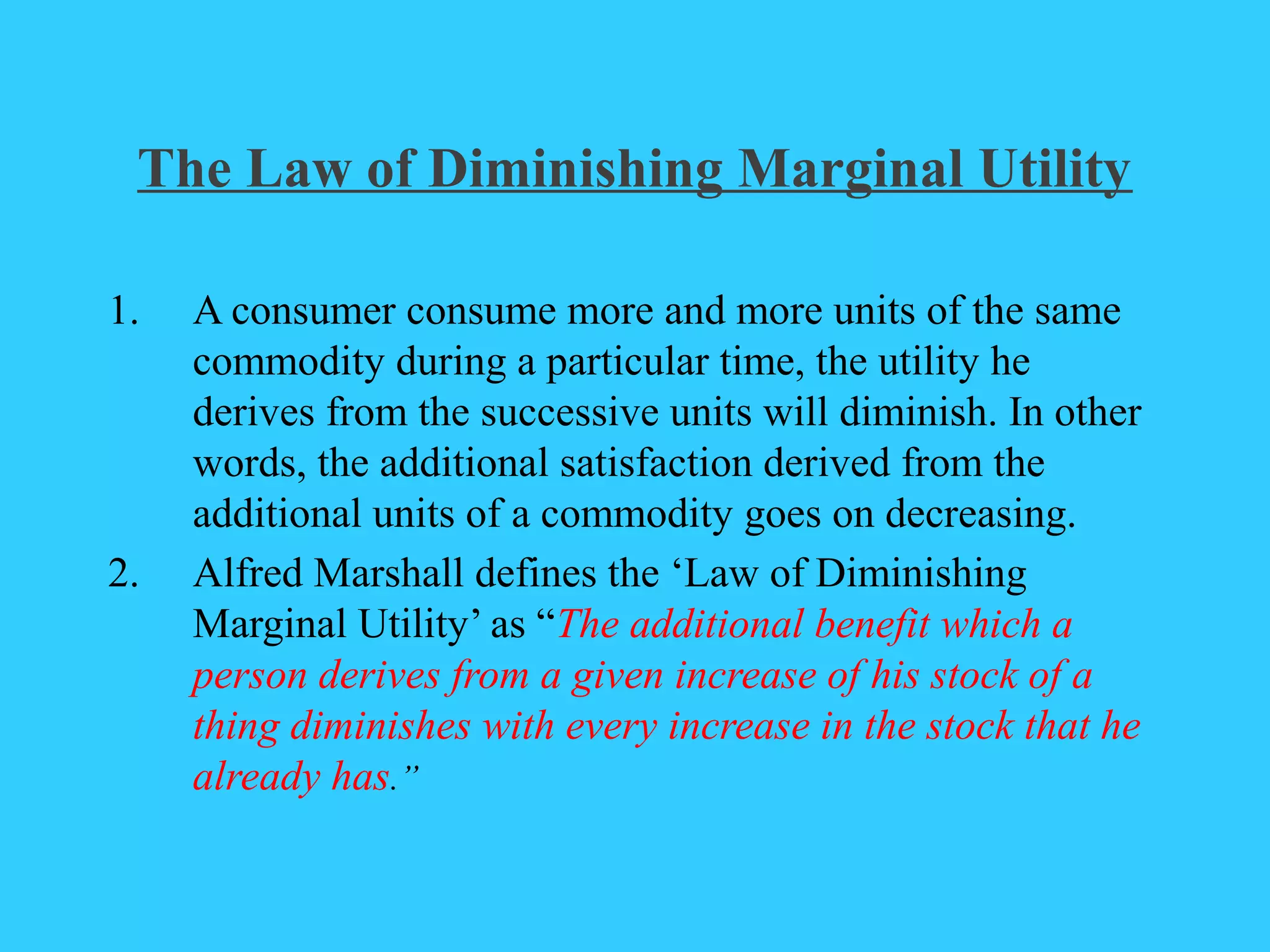 The Law of Diminishing Marginal Utility
1. A consumer consume more and more units of the same
commodity during a particular time, the utility he
derives from the successive units will diminish. In other
words, the additional satisfaction derived from the
additional units of a commodity goes on decreasing.
2. Alfred Marshall defines the ‘Law of Diminishing
Marginal Utility’ as “The additional benefit which a
person derives from a given increase of his stock of a
thing diminishes with every increase in the stock that he
already has.”
 
