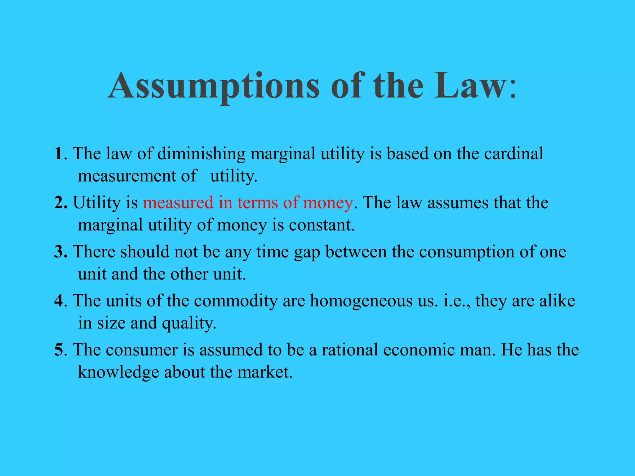 Assumptions of the Law:
1. The law of diminishing marginal utility is based on the cardinal
measurement of utility.
2. Utility is measured in terms of money. The law assumes that the
marginal utility of money is constant.
3. There should not be any time gap between the consumption of one
unit and the other unit.
4. The units of the commodity are homogeneous us. i.e., they are alike
in size and quality.
5. The consumer is assumed to be a rational economic man. He has the
knowledge about the market.
 