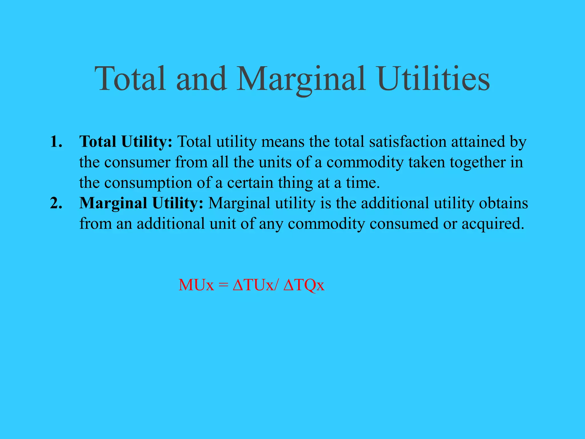 Total and Marginal Utilities
1. Total Utility: Total utility means the total satisfaction attained by
the consumer from all the units of a commodity taken together in
the consumption of a certain thing at a time.
2. Marginal Utility: Marginal utility is the additional utility obtains
from an additional unit of any commodity consumed or acquired.
MUx = ∆TUx/ ∆TQx
 