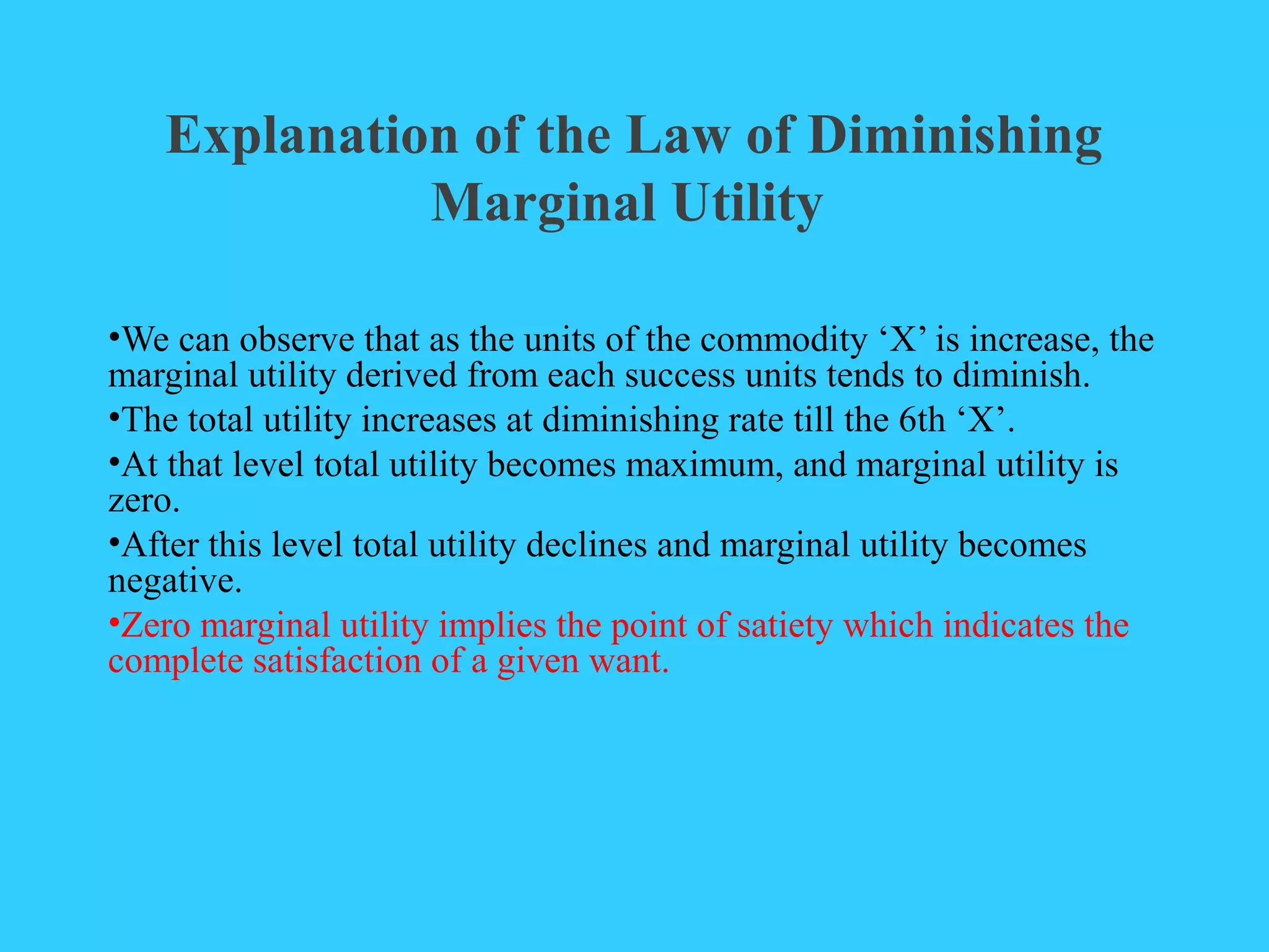Explanation of the Law of Diminishing
Marginal Utility
•We can observe that as the units of the commodity ‘X’ is increase, the
marginal utility derived from each success units tends to diminish.
•The total utility increases at diminishing rate till the 6th ‘X’.
•At that level total utility becomes maximum, and marginal utility is
zero.
•After this level total utility declines and marginal utility becomes
negative.
•Zero marginal utility implies the point of satiety which indicates the
complete satisfaction of a given want.
 