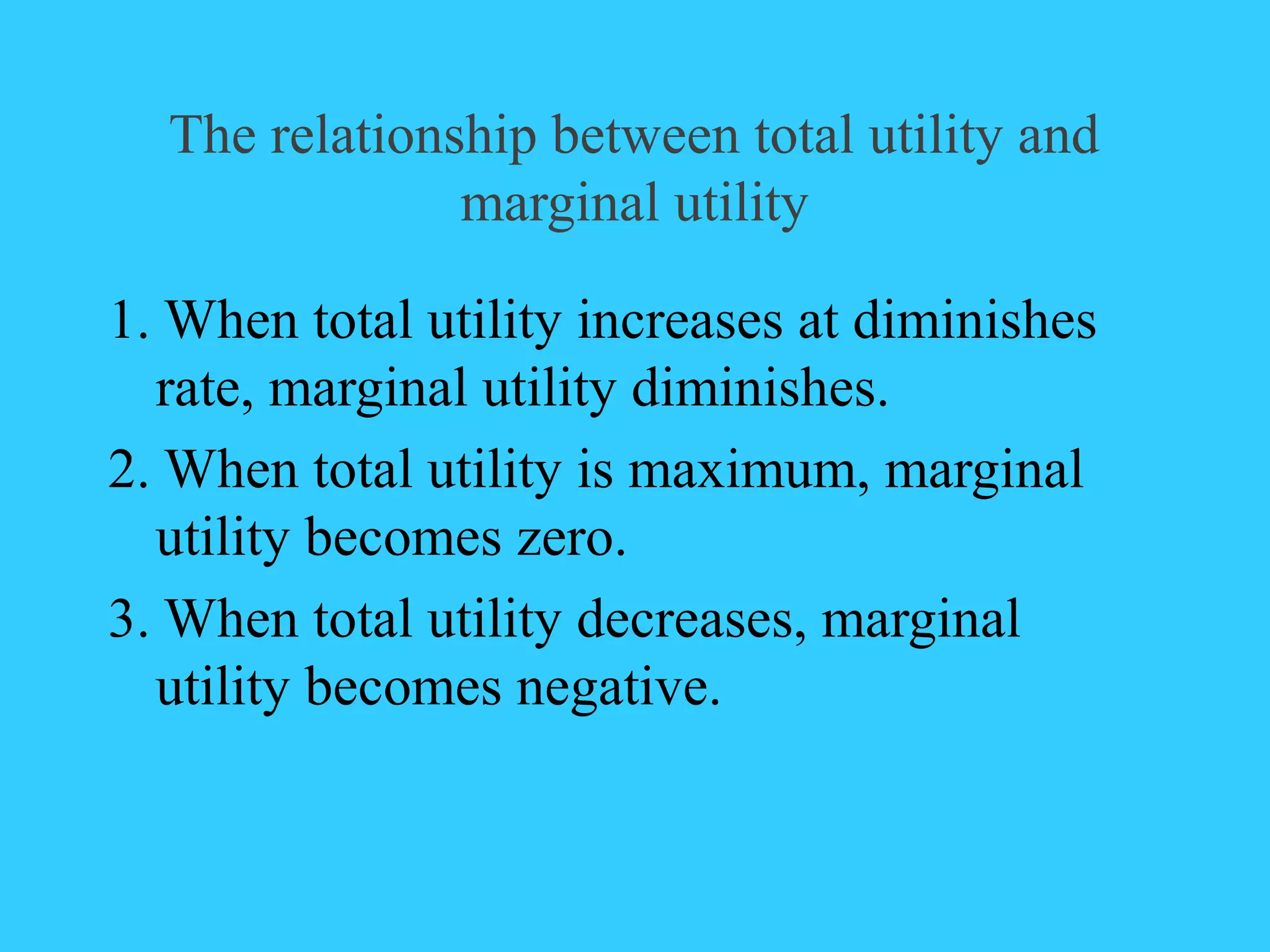 The relationship between total utility and
marginal utility
1. When total utility increases at diminishes
rate, marginal utility diminishes.
2. When total utility is maximum, marginal
utility becomes zero.
3. When total utility decreases, marginal
utility becomes negative.
 
