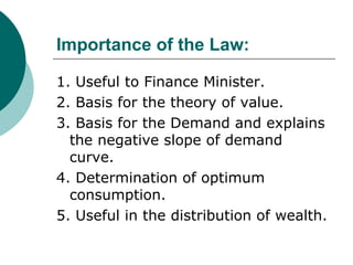 Importance of the Law: 1. Useful to Finance Minister. 2. Basis for the theory of value. 3. Basis for the Demand and explains the negative slope of demand curve. 4. Determination of optimum consumption. 5. Useful in the distribution of wealth. 