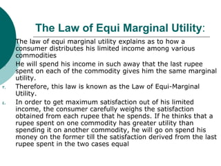 The Law of Equi Marginal Utility : The law of equi marginal utility explains as to how a consumer distributes his limited income among various commodities  He will spend his income in such away that the last rupee spent on each of the commodity gives him the same marginal utility.  Therefore, this law is known as the Law of Equi-Marginal Utility. In order to get maximum satisfaction out of his limited income, the consumer carefully weighs the satisfaction obtained from each rupee that he spends. If he thinks that a rupee spent on one commodity has greater utility than spending it on another commodity, he will go on spend his money on the former till the satisfaction derived from the last rupee spent in the two cases equal  