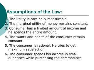 Assumptions of the Law: 1. The utility is cardinally measurable. 2. The marginal utility of money remains constant. 3. Consumer has a limited amount of income and he spends the entire amount. 4. The wants and habits of the consumer remain constant. 5. The consumer is rational. He tries to get maximum satisfaction. 6. The consumer spends his income in small quantities while purchasing the commodities. 