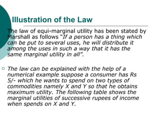 Illustration of the Law The law of equi-marginal utility has been stated by Marshall as follows “ If a person has a thing which can be put to several uses, he will distribute it among the uses in such a way that it has the same marginal utility in all”. The law can be explained with the help of a numerical example suppose a consumer has Rs 5/- which he wants to spend on two types of commodities namely X and Y so that he obtains maximum utility. The following table shows the marginal utilities of successive rupees of income when spends on X and Y.   