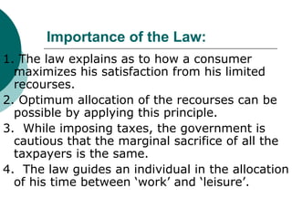 Importance of the Law: 1. The law explains as to how a consumer maximizes his satisfaction from his limited recourses. 2. Optimum allocation of the recourses can be possible by applying this principle.  3.  While imposing taxes, the government is cautious that the marginal sacrifice of all the taxpayers is the same. 4.  The law guides an individual in the allocation of his time between ‘work’ and ‘leisure’. 