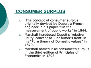 CONSUMER SURPLUS   The concept of consumer surplus originally devised by Dupuit a French engineer in his paper “On the measurement of public works” in 1844.  Marshall introduced Dupuit’s ‘relative utility’ concept as ‘Consumer’s Rent’ in his “Pure theory of Domestic values” in 1879.  Marshall named it as consumer’s surplus in the third edition of Principles of Economics in 1895. 