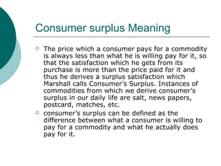 Consumer surplus Meaning The price which a consumer pays for a commodity is always less than what he is willing pay for it, so that the satisfaction which he gets from its purchase is more than the price paid for it and thus he derives a surplus satisfaction which Marshall calls Consumer’s Surplus. Instances of commodities from which we derive consumer’s surplus in our daily life are salt, news papers, postcard, matches, etc.  consumer’s surplus can be defined as the difference between what a consumer is willing to pay for a commodity and what he actually does pay for it. 