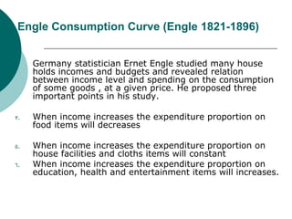 Engle Consumption Curve (Engle 1821-1896) Germany statistician Ernet Engle studied many house holds incomes and budgets and revealed relation between income level and spending on the consumption of some goods , at a given price. He proposed three important points in his study. When income increases the expenditure proportion on food items will decreases  When income increases the expenditure proportion on house facilities and cloths items will constant  When income increases the expenditure proportion on education, health and entertainment items will increases.  