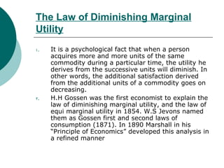 The Law of Diminishing Marginal Utility It is a psychological fact that when a person acquires more and more units of the same commodity during a particular time, the utility he derives from the successive units will diminish. In other words, the additional satisfaction derived from the additional units of a commodity goes on decreasing. H.H Gossen was the first economist to explain the law of diminishing marginal utility, and the law of equi marginal utility in 1854. W.S Jevons named them as Gossen first and second laws of consumption (1871). In 1890 Marshall in his “Principle of Economics” developed this analysis in a refined manner  
