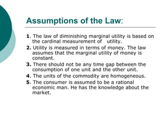 Assumptions of the Law :  1 . The law of diminishing marginal utility is based on the cardinal measurement of  utility. 2.  Utility is measured in terms of money. The law assumes that the marginal utility of money is constant. 3.  There should not be any time gap between the consumption of one unit and the other unit. 4 . The units of the commodity are homogeneous. 5 . The consumer is assumed to be a rational economic man. He has the knowledge about the market. 