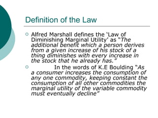 Definition of the Law Alfred Marshall defines the ‘Law of Diminishing Marginal Utility’ as “ The additional benefit which a person derives from a given increase of his stock of a thing diminishes with every increase in the stock that he already has.”  In the words of K.E Boulding “ As a consumer increases the consumption of any one commodity, keeping constant the consumption of all other commodities the marginal utility of the variable commodity must eventually decline” 