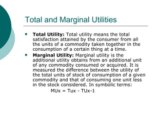 Total and Marginal Utilities Total Utility:  Total utility means the total satisfaction attained by the consumer from all the units of a commodity taken together in the consumption of a certain thing at a time.  Marginal Utility:  Marginal utility is the additional utility obtains from an additional unit of any commodity consumed or acquired. It is measured the difference between the utility of the total units of stock of consumption of a given commodity and that of consuming one unit less in the stock considered. In symbolic terms: MUx = Tux - TUx-1 