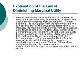 Explanation of the Law of Diminishing Marginal Utility   We can explain the law with the help of the table. In the table a consumer goes on increasing ‘X’ goods, the additional utility derived from an additional ‘X’ goods declining. The law is clear from the following table. We can observe that as the units of the commodity ‘X’ is increase, the marginal utility derived from each success units tends to diminish. The total utility increases at diminishing rate till the 6th ‘X’. At that level total utility becomes maximum, and marginal utility is zero. After this level total utility declines and marginal utility becomes negative. Zero marginal utility implies the point of satiety which indicates the complete satisfaction of a given want. The law of diminishing marginal utility can also be represented diagrammatically through the marginal and total utility curves.  