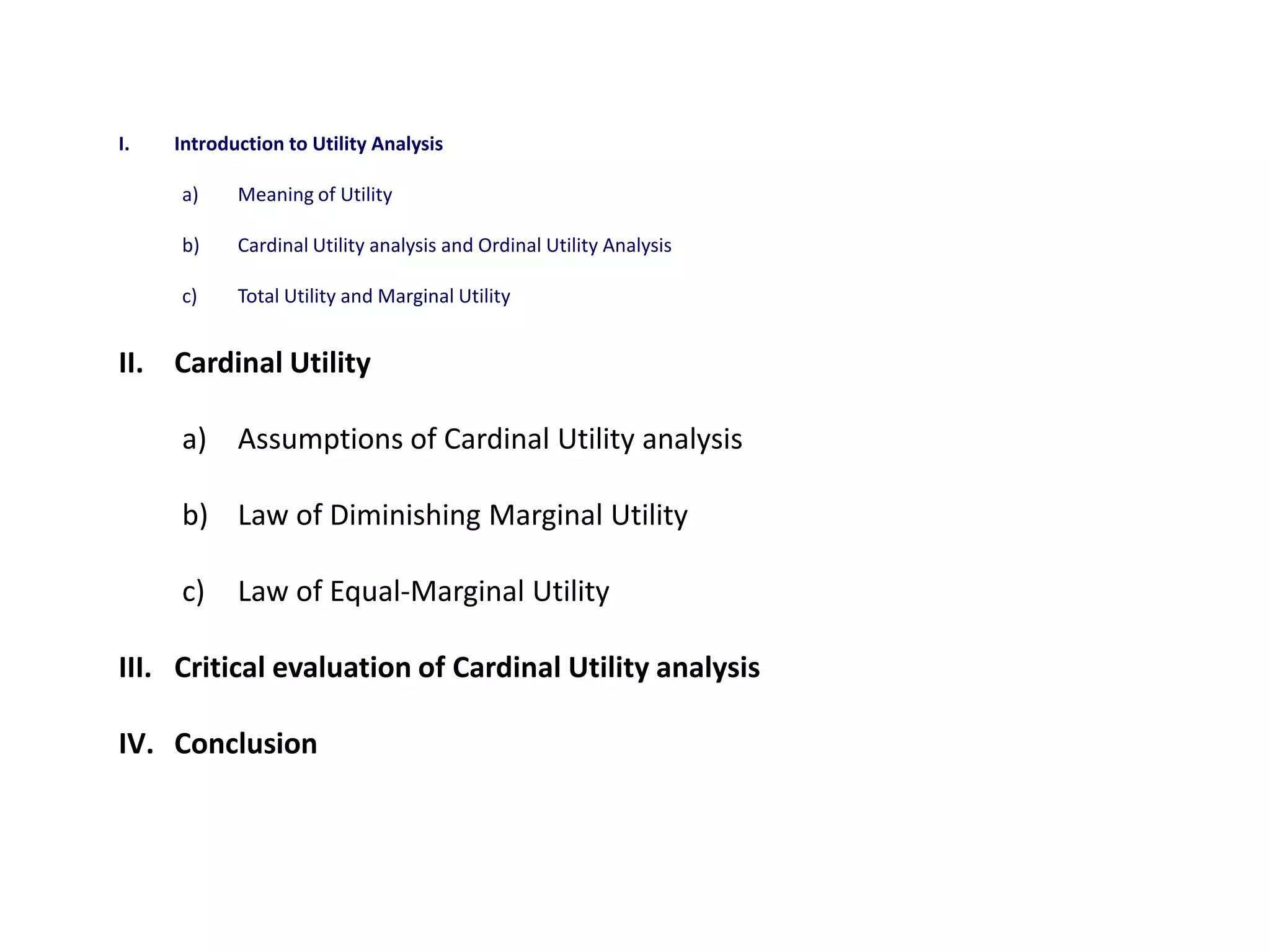 I.   Introduction to Utility Analysis

     a)     Meaning of Utility

     b)     Cardinal Utility analysis and Ordinal Utility Analysis

     c)     Total Utility and Marginal Utility


II. Cardinal Utility

     a) Assumptions of Cardinal Utility analysis

     b) Law of Diminishing Marginal Utility

     c)     Law of Equal-Marginal Utility

III. Critical evaluation of Cardinal Utility analysis

IV. Conclusion
 