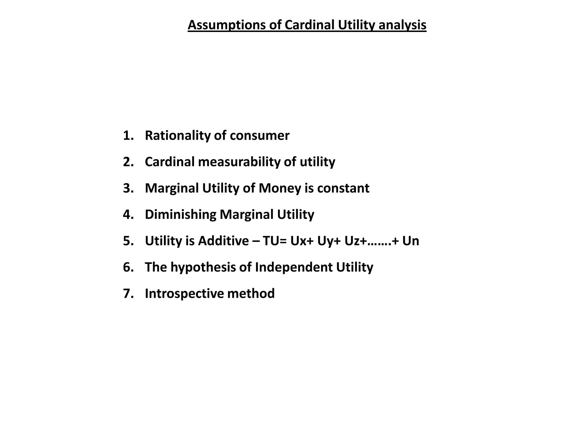 Assumptions of Cardinal Utility analysis




1. Rationality of consumer
2. Cardinal measurability of utility
3. Marginal Utility of Money is constant
4. Diminishing Marginal Utility
5. Utility is Additive – TU= Ux+ Uy+ Uz+…….+ Un
6. The hypothesis of Independent Utility
7. Introspective method
 