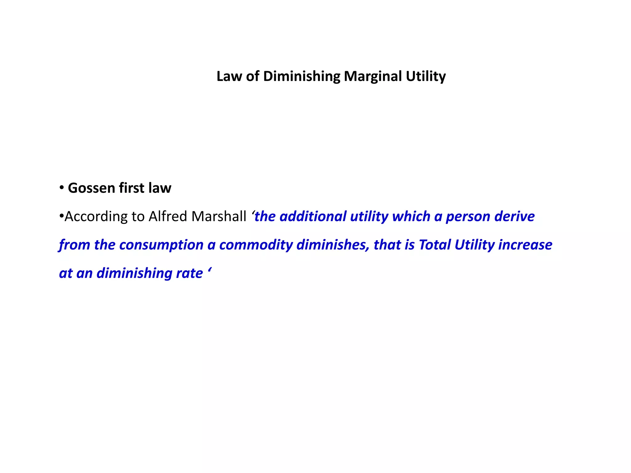 Law of Diminishing Marginal Utility




• Gossen first law
•According to Alfred Marshall ‘the additional utility which a person derive
from the consumption a commodity diminishes, that is Total Utility increase
at an diminishing rate ‘
 