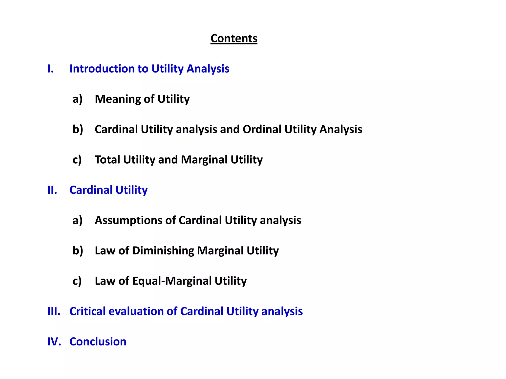 Contents

I.   Introduction to Utility Analysis

     a) Meaning of Utility

     b) Cardinal Utility analysis and Ordinal Utility Analysis

     c)   Total Utility and Marginal Utility

II. Cardinal Utility

     a) Assumptions of Cardinal Utility analysis

     b) Law of Diminishing Marginal Utility

     c)   Law of Equal-Marginal Utility

III. Critical evaluation of Cardinal Utility analysis

IV. Conclusion
 