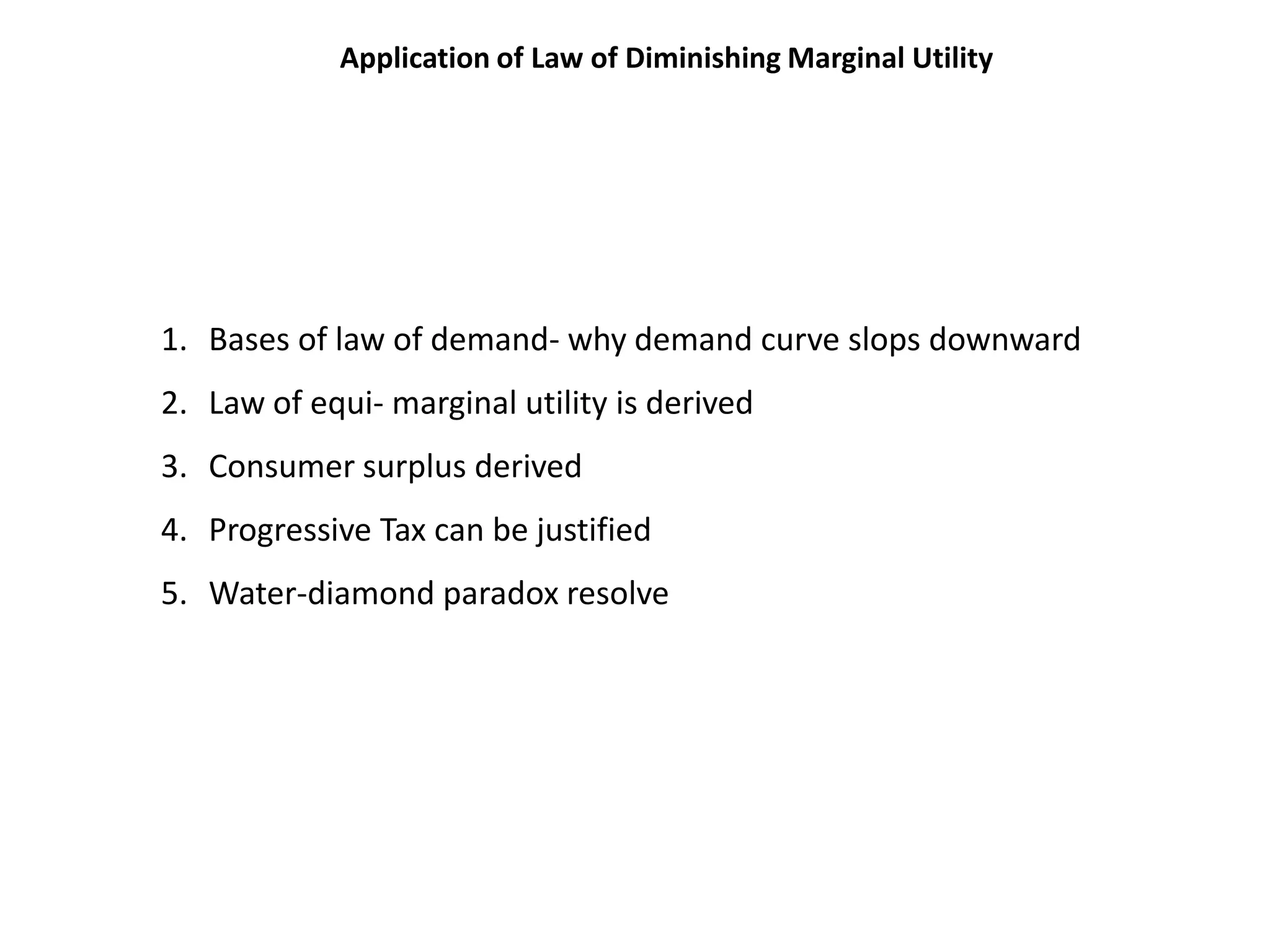 Application of Law of Diminishing Marginal Utility




1. Bases of law of demand- why demand curve slops downward
2. Law of equi- marginal utility is derived
3. Consumer surplus derived
4. Progressive Tax can be justified
5. Water-diamond paradox resolve
 