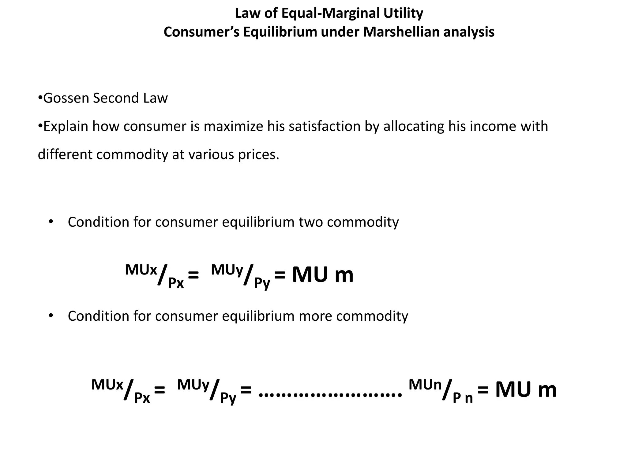 Law of Equal-Marginal Utility
                   Consumer’s Equilibrium under Marshellian analysis



•Gossen Second Law
•Explain how consumer is maximize his satisfaction by allocating his income with
different commodity at various prices.



 • Condition for consumer equilibrium two commodity


             MUx/ = MUy/ =               MU m
                 Px     Py

 • Condition for consumer equilibrium more commodity



        MUx/ = MUy/ =             ……………………. MUn/P n = MU m
            Px     Py
 