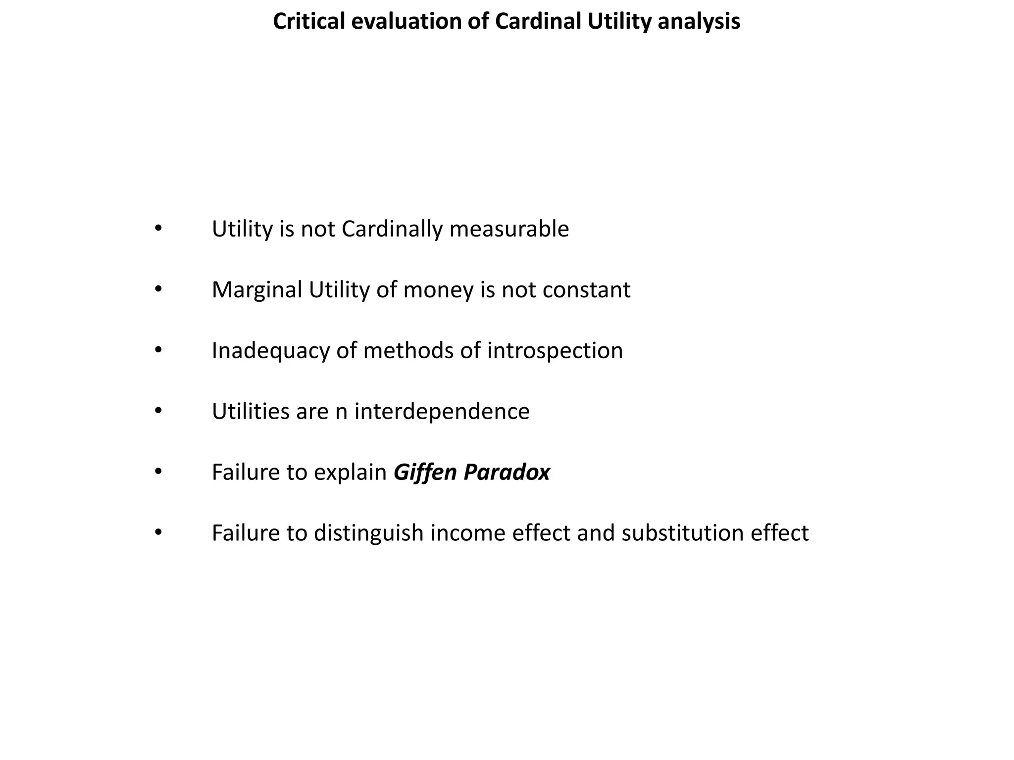 Critical evaluation of Cardinal Utility analysis




•   Utility is not Cardinally measurable

•   Marginal Utility of money is not constant

•   Inadequacy of methods of introspection

•   Utilities are n interdependence

•   Failure to explain Giffen Paradox

•   Failure to distinguish income effect and substitution effect
 