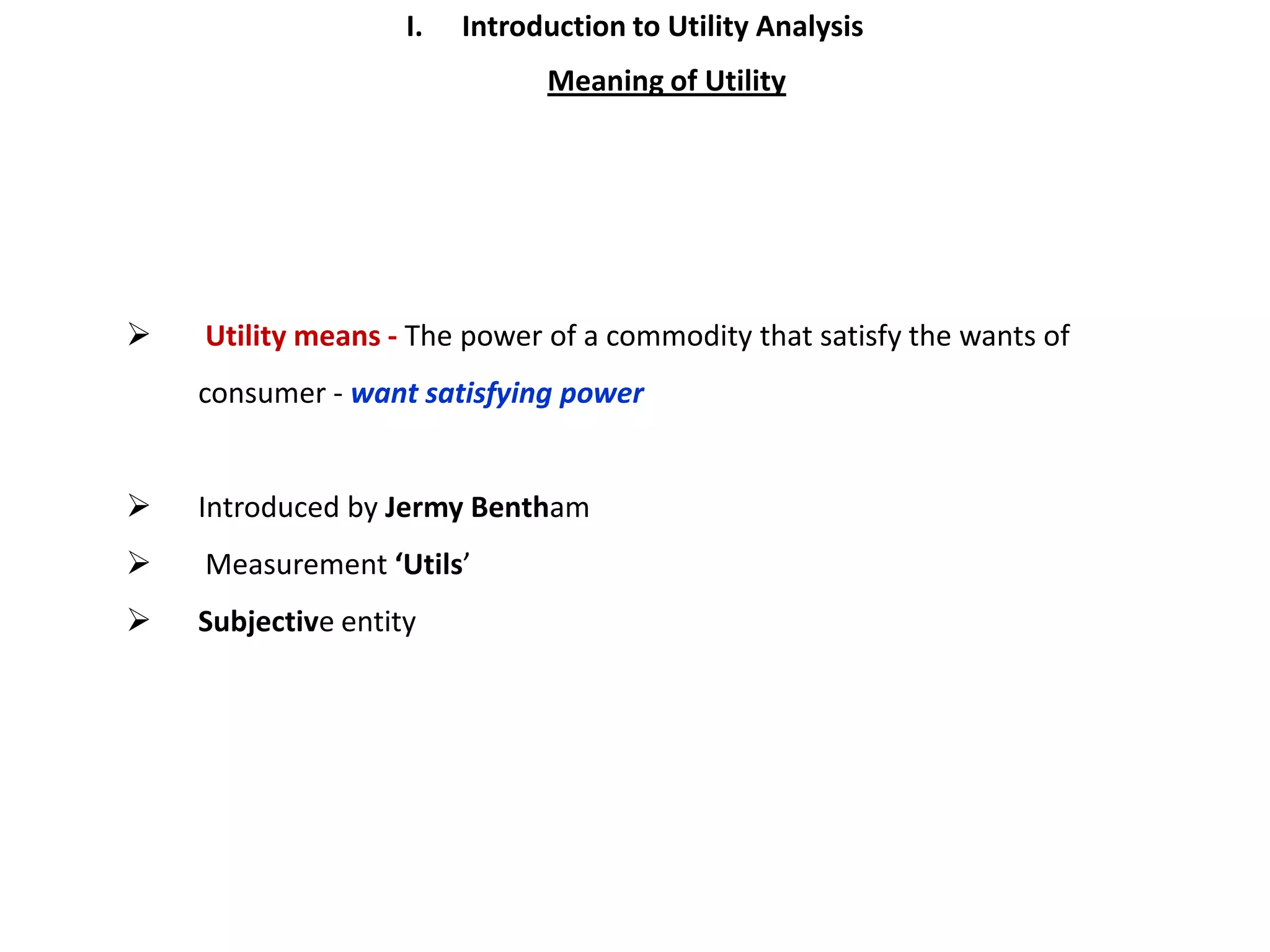 I.   Introduction to Utility Analysis
                               Meaning of Utility




   Utility means - The power of a commodity that satisfy the wants of
    consumer - want satisfying power


   Introduced by Jermy Bentham
   Measurement ‘Utils’
   Subjective entity
 