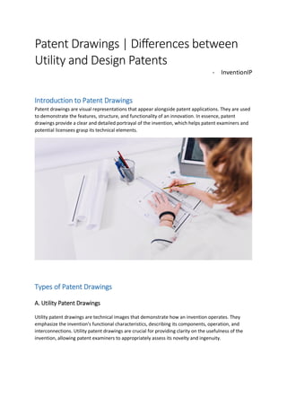 Patent Drawings | Differences between
Utility and Design Patents
- InventionIP
Introduction to Patent Drawings
Patent drawings are visual representations that appear alongside patent applications. They are used
to demonstrate the features, structure, and functionality of an innovation. In essence, patent
drawings provide a clear and detailed portrayal of the invention, which helps patent examiners and
potential licensees grasp its technical elements.
Types of Patent Drawings
A. Utility Patent Drawings
Utility patent drawings are technical images that demonstrate how an invention operates. They
emphasize the invention's functional characteristics, describing its components, operation, and
interconnections. Utility patent drawings are crucial for providing clarity on the usefulness of the
invention, allowing patent examiners to appropriately assess its novelty and ingenuity.
 