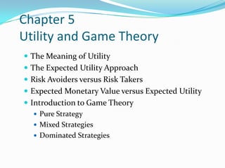 Chapter 5
Utility and Game Theory
 The Meaning of Utility
 The Expected Utility Approach
 Risk Avoiders versus Risk Takers
 Expected Monetary Value versus Expected Utility
 Introduction to Game Theory
 Pure Strategy
 Mixed Strategies
 Dominated Strategies
 