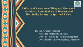 Utility and Relevance of Bhagwad Geeta and
Vasudhaiv Kutumbakam in Tourism and
Hospitality Insutry: A Spiritual Vision
By- Dr. Arunesh Parashar
Associate Professor and Head
Dept. of Tourism & Travel Management
Dev Sanskriti Vishwavidyalaya, Haridwar
 