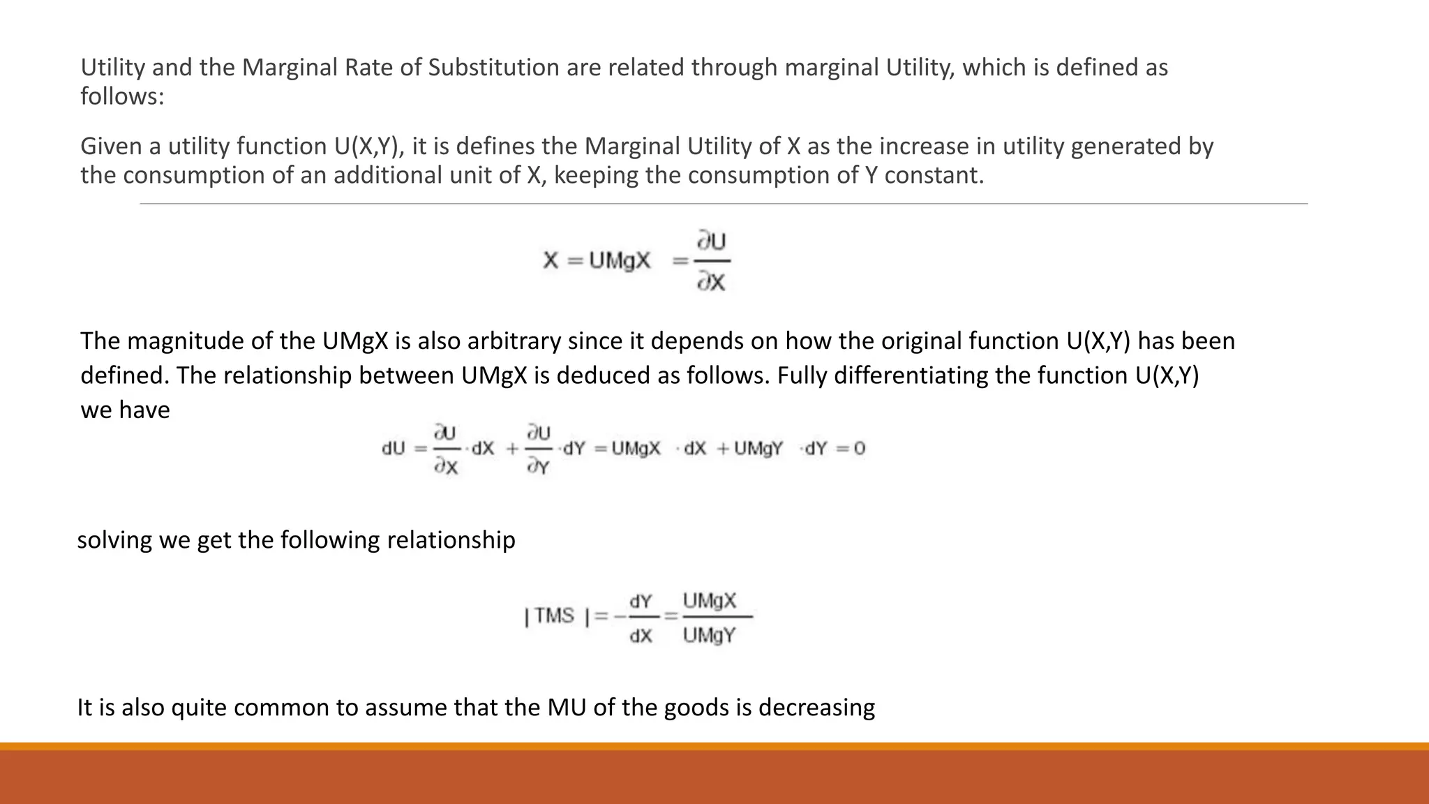 Utility and the Marginal Rate of Substitution are related through marginal Utility, which is defined as
follows:
Given a utility function U(X,Y), it is defines the Marginal Utility of X as the increase in utility generated by
the consumption of an additional unit of X, keeping the consumption of Y constant.
The magnitude of the UMgX is also arbitrary since it depends on how the original function U(X,Y) has been
defined. The relationship between UMgX is deduced as follows. Fully differentiating the function U(X,Y)
we have
solving we get the following relationship
It is also quite common to assume that the MU of the goods is decreasing
 