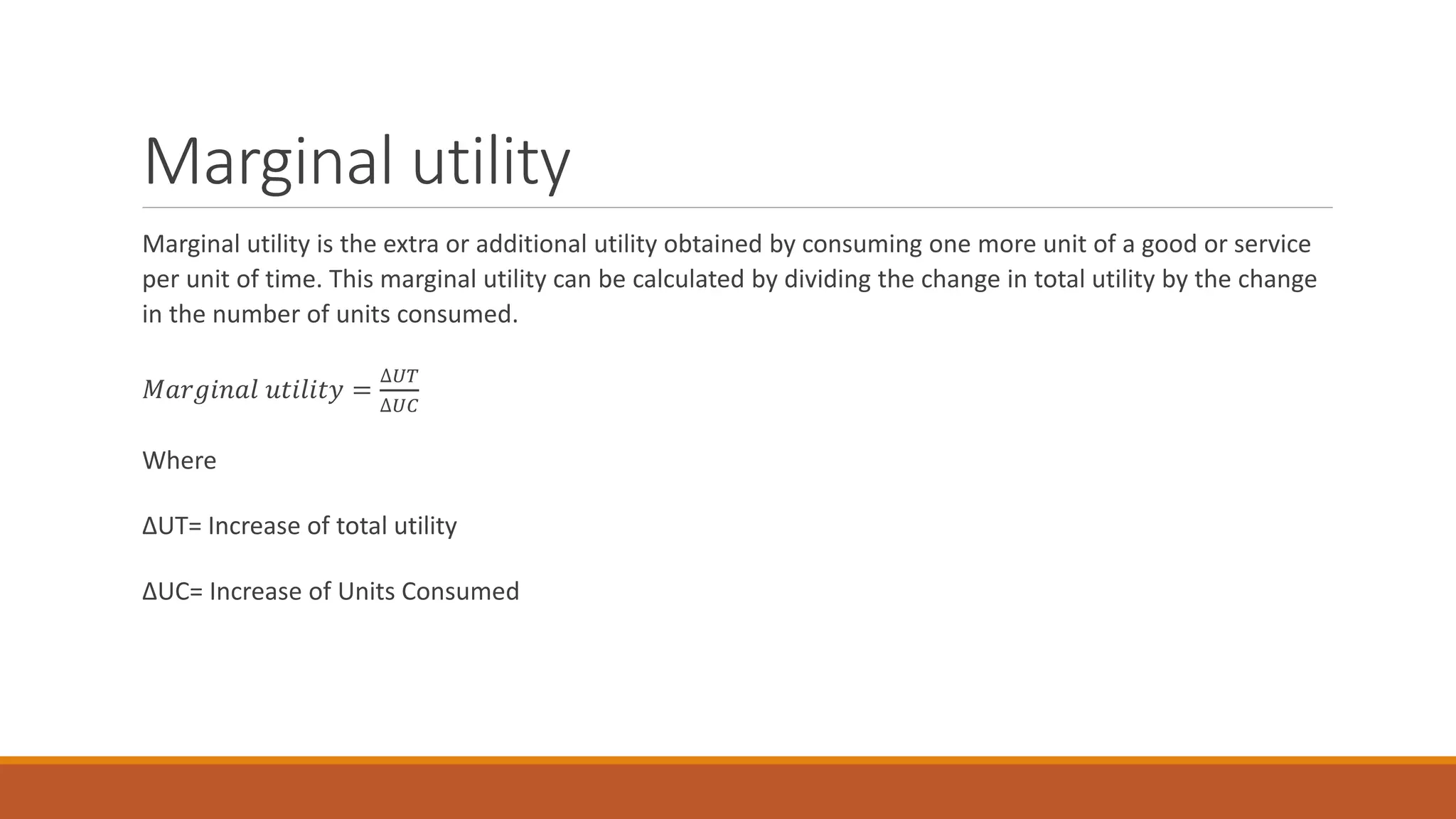 Marginal utility
Marginal utility is the extra or additional utility obtained by consuming one more unit of a good or service
per unit of time. This marginal utility can be calculated by dividing the change in total utility by the change
in the number of units consumed.
𝑀𝑎𝑟𝑔𝑖𝑛𝑎𝑙 𝑢𝑡𝑖𝑙𝑖𝑡𝑦 =
∆𝑈𝑇
∆𝑈𝐶
Where
ΔUT= Increase of total utility
ΔUC= Increase of Units Consumed
 