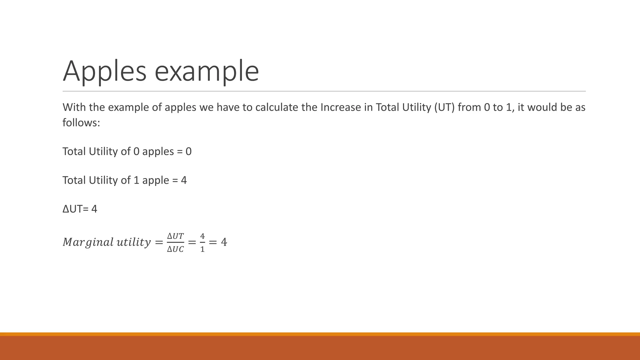 Apples example
With the example of apples we have to calculate the Increase in Total Utility (UT) from 0 to 1, it would be as
follows:
Total Utility of 0 apples = 0
Total Utility of 1 apple = 4
ΔUT= 4
𝑀𝑎𝑟𝑔𝑖𝑛𝑎𝑙 𝑢𝑡𝑖𝑙𝑖𝑡𝑦 =
∆𝑈𝑇
∆𝑈𝐶
=
4
1
= 4
 