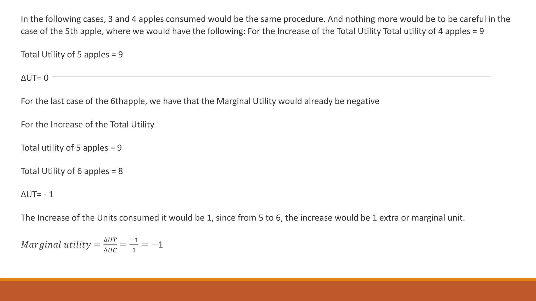 In the following cases, 3 and 4 apples consumed would be the same procedure. And nothing more would be to be careful in the
case of the 5th apple, where we would have the following: For the Increase of the Total Utility Total utility of 4 apples = 9
Total Utility of 5 apples = 9
ΔUT= 0
For the last case of the 6thapple, we have that the Marginal Utility would already be negative
For the Increase of the Total Utility
Total utility of 5 apples = 9
Total Utility of 6 apples = 8
ΔUT= - 1
The Increase of the Units consumed it would be 1, since from 5 to 6, the increase would be 1 extra or marginal unit.
𝑀𝑎𝑟𝑔𝑖𝑛𝑎𝑙 𝑢𝑡𝑖𝑙𝑖𝑡𝑦 =
∆𝑈𝑇
∆𝑈𝐶
=
−1
1
= −1
 