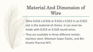 Material And Dimension of
Wire
– Wire 0.016 x 0.016 or 0.016 x 0.022 in an 0.022
slot is the material of choice. It can even be
made with 0.014 or 0.018 round wires.
– They are available in three different metals:
stainless steel, Nitanium Super Elastic, and Bio-
Kinetix Thermal NiTi.
 