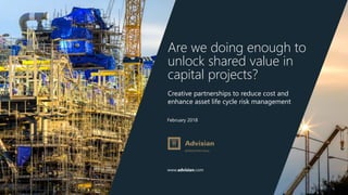 www.advisian.com
February 2018
Are we doing enough to
unlock shared value in
capital projects?
Creative partnerships to reduce cost and
enhance asset life cycle risk management
 