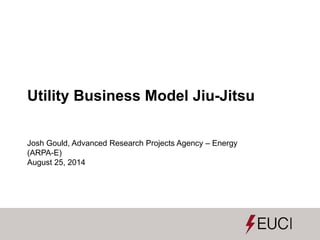 Utility Business Model Jiu-Jitsu
Josh Gould, Advanced Research Projects Agency – Energy
(ARPA-E)
August 25, 2014
 