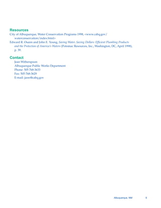 Resources
City of Albuquerque, Water Conservation Programs 1998, <www.cabq.gov/
    waterconservation/index.html>
Edward R. Osann and John E. Young, Saving Water, Saving Dollars: Efficient Plumbing Products
    and the Protection of America’s Waters (Potomac Resources, Inc., Washington, DC, April 1998),
    p. 39.

Contact
   Jean Witherspoon

   Albuquerque Public Works Department

   Phone: 505 768-3633

   Fax: 505 768-3629

   E-mail: jasw@cabq.gov





                                                                                  Albuquerque, NM   9
 