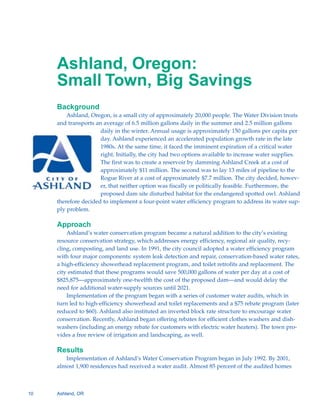 Ashland, Oregon:

     Small Town, Big Savings

     Background
         Ashland, Oregon, is a small city of approximately 20,000 people. The Water Division treats
     and transports an average of 6.5 million gallons daily in the summer and 2.5 million gallons
                      daily in the winter. Annual usage is approximately 150 gallons per capita per
                      day. Ashland experienced an accelerated population growth rate in the late
                      1980s. At the same time, it faced the imminent expiration of a critical water
                      right. Initially, the city had two options available to increase water supplies.
                      The first was to create a reservoir by damming Ashland Creek at a cost of
                      approximately $11 million. The second was to lay 13 miles of pipeline to the
                      Rogue River at a cost of approximately $7.7 million. The city decided, howev-
                      er, that neither option was fiscally or politically feasible. Furthermore, the
                      proposed dam site disturbed habitat for the endangered spotted owl. Ashland
     therefore decided to implement a four-point water efficiency program to address its water sup-
     ply problem.

     Approach
         Ashland’s water conservation program became a natural addition to the city’s existing
     resource conservation strategy, which addresses energy efficiency, regional air quality, recy-
     cling, composting, and land use. In 1991, the city council adopted a water efficiency program
     with four major components: system leak detection and repair, conservation-based water rates,
     a high-efficiency showerhead replacement program, and toilet retrofits and replacement. The
     city estimated that these programs would save 500,000 gallons of water per day at a cost of
     $825,875—approximately one-twelfth the cost of the proposed dam—and would delay the
     need for additional water-supply sources until 2021.
         Implementation of the program began with a series of customer water audits, which in
     turn led to high-efficiency showerhead and toilet replacements and a $75 rebate program (later
     reduced to $60). Ashland also instituted an inverted block rate structure to encourage water
     conservation. Recently, Ashland began offering rebates for efficient clothes washers and dish-
     washers (including an energy rebate for customers with electric water heaters). The town pro-
     vides a free review of irrigation and landscaping, as well.

     Results
        Implementation of Ashland’s Water Conservation Program began in July 1992. By 2001,
     almost 1,900 residences had received a water audit. Almost 85 percent of the audited homes



10   Ashland, OR
 