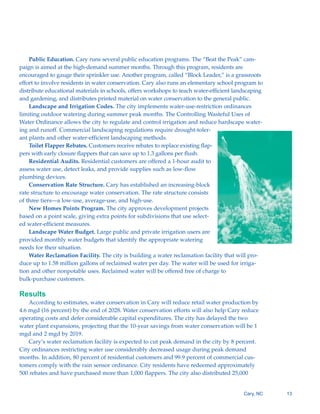 Public Education. Cary runs several public education programs. The “Beat the Peak” cam-
paign is aimed at the high-demand summer months. Through this program, residents are
encouraged to gauge their sprinkler use. Another program, called “Block Leader,” is a grassroots
effort to involve residents in water conservation. Cary also runs an elementary school program to
distribute educational materials in schools, offers workshops to teach water-efficient landscaping
and gardening, and distributes printed material on water conservation to the general public.
    Landscape and Irrigation Codes. The city implements water-use-restriction ordinances
limiting outdoor watering during summer peak months. The Controlling Wasteful Uses of
Water Ordinance allows the city to regulate and control irrigation and reduce hardscape water-
ing and runoff. Commercial landscaping regulations require drought-toler-
ant plants and other water-efficient landscaping methods.
    Toilet Flapper Rebates. Customers receive rebates to replace existing flap-
pers with early closure flappers that can save up to 1.3 gallons per flush.
    Residential Audits. Residential customers are offered a 1-hour audit to
assess water use, detect leaks, and provide supplies such as low-flow
plumbing devices.
    Conservation Rate Structure. Cary has established an increasing-block
rate structure to encourage water conservation. The rate structure consists
of three tiers—a low-use, average-use, and high-use.
    New Homes Points Program. The city approves development projects
based on a point scale, giving extra points for subdivisions that use select-
ed water-efficient measures.
    Landscape Water Budget. Large public and private irrigation users are
provided monthly water budgets that identify the appropriate watering
needs for their situation.
    Water Reclamation Facility. The city is building a water reclamation facility that will pro-
duce up to 1.58 million gallons of reclaimed water per day. The water will be used for irriga-
tion and other nonpotable uses. Reclaimed water will be offered free of charge to
bulk-purchase customers.

Results
    According to estimates, water conservation in Cary will reduce retail water production by
4.6 mgd (16 percent) by the end of 2028. Water conservation efforts will also help Cary reduce
operating costs and defer considerable capital expenditures. The city has delayed the two
water plant expansions, projecting that the 10-year savings from water conservation will be 1
mgd and 2 mgd by 2019.
    Cary’s water reclamation facility is expected to cut peak demand in the city by 8 percent.
City ordinances restricting water use considerably decreased usage during peak demand
months. In addition, 80 percent of residential customers and 99.9 percent of commercial cus-
tomers comply with the rain sensor ordinance. City residents have redeemed approximately
500 rebates and have purchased more than 1,000 flappers. The city also distributed 25,000


                                                                                          Cary, NC   13
 