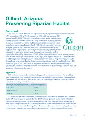 Gilbert, Arizona:
Preserving Riparian Habitat
Background
    The town of Gilbert, Arizona, has experienced rapid population growth, increasing from
5,717 residents in 1980 to 29,188 residents in 1990, with an estimated 2001
population of 115,000. This rapid growth has strained water resources, par-
ticularly because Gilbert is located in a very arid region, receiving an annu-
al average rainfall of 7.66 inches and losing substantial amounts of water
annually to evaporation. Prior to March 1997, Gilbert was entirely depend-
ent upon groundwater. The town now relies on a combination of water
supplies, with a capacity of 27 million gallons per day (mgd) from ground-
water and 15 mgd from surface water. Surface water capacities will be
expanded to 40 mgd by the summer of 2002 following the addition of a new water treatment
plant. Gilbert’s average water demand is 28.5 mgd, with a peak demand of 41.5 mgd. Gilbert
opted to implement a comprehensive water efficiency program to help meet increased water
demand, and is recognized as the first community in Arizona to design and implement a 100-
year water plan. A key component of the plan is wastewater reclamation and recharge of
groundwater. The reuse project has created wildlife habitat and the recharge areas are used for
recreation, education, and research.

Approach
    Gilbert has implemented a multifaceted approach to water conservation. First, building
code requirements exist for all new construction and include requirements for efficient plumb-
ing devices and the use of recycled water. Next, an increasing-block water rate structure was
instituted, consisting of the following:
 Monthly Consumption (Gallons) Cost per 1,000 gallons

 0 to 20,000                            $0.85

 20,000 to 30,000                        1.10

 30,000+                                 1.25

    All water use in Gilbert—residential, commercial, and industrial—is metered, and Gilbert set a
goal of 100 percent reuse of reclaimed water. The town also sponsors several public-education
programs and requires using pre-approved low water-use plant materials for all landscaping in
street right-of-way. Gilbert also is developing additional conservation measures, such as water-use
audits, free conservation kits, Xeriscape™ brochures and other outdoor water saving information;
a homeowners water conservation education program; and a new school education program.



                                                                                         Gilbert, AZ   17
 