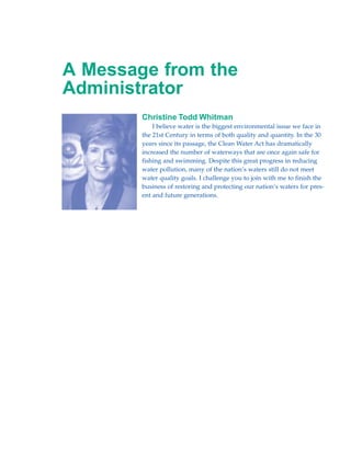 A Message from the
Administrator
        Christine Todd Whitman
            I believe water is the biggest environmental issue we face in
        the 21st Century in terms of both quality and quantity. In the 30
        years since its passage, the Clean Water Act has dramatically
        increased the number of waterways that are once again safe for
        fishing and swimming. Despite this great progress in reducing
        water pollution, many of the nation’s waters still do not meet
        water quality goals. I challenge you to join with me to finish the
        business of restoring and protecting our nation’s waters for pres-
        ent and future generations.
 