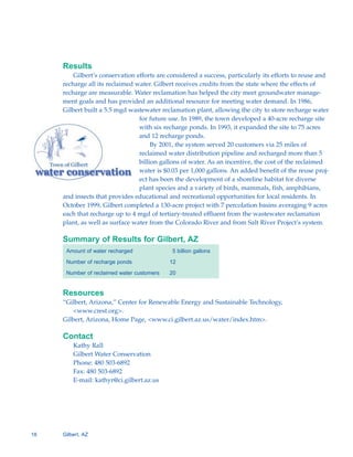 Results
         Gilbert’s conservation efforts are considered a success, particularly its efforts to reuse and
     recharge all its reclaimed water. Gilbert receives credits from the state where the effects of
     recharge are measurable. Water reclamation has helped the city meet groundwater manage-
     ment goals and has provided an additional resource for meeting water demand. In 1986,
     Gilbert built a 5.5 mgd wastewater reclamation plant, allowing the city to store recharge water
                                 for future use. In 1989, the town developed a 40-acre recharge site
                                 with six recharge ponds. In 1993, it expanded the site to 75 acres
                                 and 12 recharge ponds.
                                      By 2001, the system served 20 customers via 25 miles of
                                 reclaimed water distribution pipeline and recharged more than 5
                                 billion gallons of water. As an incentive, the cost of the reclaimed
                                 water is $0.03 per 1,000 gallons. An added benefit of the reuse proj-
                                 ect has been the development of a shoreline habitat for diverse
                                 plant species and a variety of birds, mammals, fish, amphibians,
     and insects that provides educational and recreational opportunities for local residents. In
     October 1999, Gilbert completed a 130-acre project with 7 percolation basins averaging 9 acres
     each that recharge up to 4 mgd of tertiary-treated effluent from the wastewater reclamation
     plant, as well as surface water from the Colorado River and from Salt River Project’s system.

     Summary of Results for Gilbert, AZ
      Amount of water recharged              5 billion gallons

      Number of recharge ponds              12

      Number of reclaimed water customers   20


     Resources
     “Gilbert, Arizona,” Center for Renewable Energy and Sustainable Technology,
         <www.crest.org>.
     Gilbert, Arizona, Home Page, <www.ci.gilbert.az.us/water/index.htm>.

     Contact
         Kathy Rall

         Gilbert Water Conservation

         Phone: 480 503-6892

         Fax: 480 503-6892

         E-mail: kathyr@ci.gilbert.az.us





18   Gilbert, AZ
 