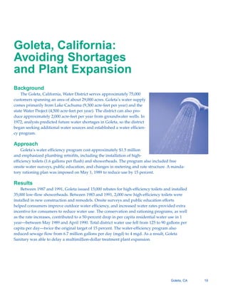 Goleta, California:
Avoiding Shortages
and Plant Expansion
Background
    The Goleta, California, Water District serves approximately 75,000
customers spanning an area of about 29,000 acres. Goleta’s water supply
comes primarily from Lake Cachuma (9,300 acre-feet per year) and the
state Water Project (4,500 acre-feet per year). The district can also pro-
duce approximately 2,000 acre-feet per year from groundwater wells. In
1972, analysts predicted future water shortages in Goleta, so the district
began seeking additional water sources and established a water efficien-
cy program.

Approach
    Goleta’s water efficiency program cost approximately $1.5 million
and emphasized plumbing retrofits, including the installation of high-
efficiency toilets (1.6 gallons per flush) and showerheads. The program also included free
onsite water surveys, public education, and changes in metering and rate structure. A manda-
tory rationing plan was imposed on May 1, 1989 to reduce use by 15 percent.

Results
    Between 1987 and 1991, Goleta issued 15,000 rebates for high-efficiency toilets and installed
35,000 low-flow showerheads. Between 1983 and 1991, 2,000 new high-efficiency toilets were
installed in new construction and remodels. Onsite surveys and public education efforts
helped consumers improve outdoor water efficiency, and increased water rates provided extra
incentive for consumers to reduce water use. The conservation and rationing programs, as well
as the rate increases, contributed to a 50-percent drop in per capita residential water use in 1
year—between May 1989 and April 1990. Total district water use fell from 125 to 90 gallons per
capita per day—twice the original target of 15 percent. The water-efficiency program also
reduced sewage flow from 6.7 million gallons per day (mgd) to 4 mgd. As a result, Goleta
Sanitary was able to delay a multimillion-dollar treatment plant expansion.




                                                                                       Goleta, CA   19
 